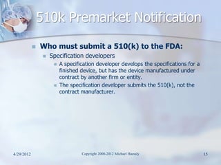 510k Premarket Notification
               Who must submit a 510(k) to the FDA:
                    Specification developers
                         A specification developer develops the specifications for a
                          finished device, but has the device manufactured under
                          contract by another firm or entity.
                         The specification developer submits the 510(k), not the
                          contract manufacturer.




4/29/2012                          Copyright 2008-2012 Michael Haessly                  15
 