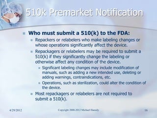 510k Premarket Notification
               Who must submit a 510(k) to the FDA:
                    Repackers or relabelers who make labeling changes or
                     whose operations significantly affect the device.
                    Repackagers or relabelers may be required to submit a
                     510(k) if they significantly change the labeling or
                     otherwise affect any condition of the device.
                         Significant labeling changes may include modification of
                          manuals, such as adding a new intended use, deleting or
                          adding warnings, contraindications, etc.
                         Operations, such as sterilization, could alter the condition of
                          the device.
                    Most repackagers or relabelers are not required to
                     submit a 510(k).

4/29/2012                          Copyright 2008-2012 Michael Haessly                  16
 