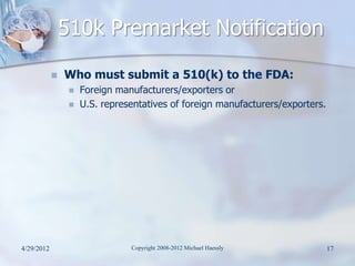 510k Premarket Notification
               Who must submit a 510(k) to the FDA:
                    Foreign manufacturers/exporters or
                    U.S. representatives of foreign manufacturers/exporters.




4/29/2012                       Copyright 2008-2012 Michael Haessly             17
 