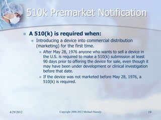 510k Premarket Notification
               A 510(k) is required when:
                    Introducing a device into commercial distribution
                     (marketing) for the first time.
                         After May 28, 1976 anyone who wants to sell a device in
                          the U.S. is required to make a 510(k) submission at least
                          90 days prior to offering the device for sale, even though it
                          may have been under development or clinical investigation
                          before that date.
                         If the device was not marketed before May 28, 1976, a
                          510(k) is required.




4/29/2012                          Copyright 2008-2012 Michael Haessly                19
 