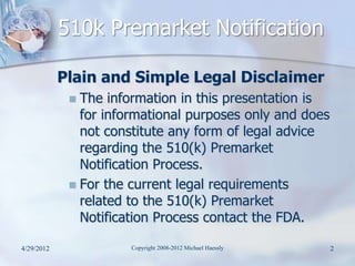 510k Premarket Notification

            Plain and Simple Legal Disclaimer
              The information in this presentation is
               for informational purposes only and does
               not constitute any form of legal advice
               regarding the 510(k) Premarket
               Notification Process.
              For the current legal requirements
               related to the 510(k) Premarket
               Notification Process contact the FDA.

4/29/2012              Copyright 2008-2012 Michael Haessly   2
 