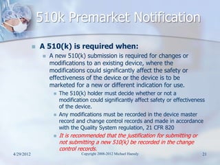 510k Premarket Notification
               A 510(k) is required when:
                    A new 510(k) submission is required for changes or
                     modifications to an existing device, where the
                     modifications could significantly affect the safety or
                     effectiveness of the device or the device is to be
                     marketed for a new or different indication for use.
                         The 510(k) holder must decide whether or not a
                          modification could significantly affect safety or effectiveness
                          of the device.
                         Any modifications must be recorded in the device master
                          record and change control records and made in accordance
                          with the Quality System regulation, 21 CFR 820
                         It is recommended that the justification for submitting or
                          not submitting a new 510(k) be recorded in the change
                          control records.
4/29/2012                          Copyright 2008-2012 Michael Haessly                  21
 