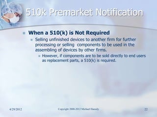 510k Premarket Notification
               When a 510(k) is Not Required
                    Selling unfinished devices to another firm for further
                     processing or selling components to be used in the
                     assembling of devices by other firms.
                         However, if components are to be sold directly to end users
                          as replacement parts, a 510(k) is required.




4/29/2012                          Copyright 2008-2012 Michael Haessly              22
 