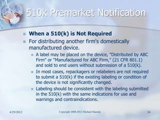 510k Premarket Notification
               When a 510(k) is Not Required
               For distributing another firm's domestically
                manufactured device.
                    A label may be placed on the device, "Distributed by ABC
                     Firm" or "Manufactured for ABC Firm," (21 CFR 801.1)
                     and sold to end users without submission of a 510(k).
                    In most cases, repackagers or relabelers are not required
                     to submit a 510(k) if the existing labeling or condition of
                     the device is not significantly changed.
                    Labeling should be consistent with the labeling submitted
                     in the 510(k) with the same indications for use and
                     warnings and contraindications.

4/29/2012                        Copyright 2008-2012 Michael Haessly           24
 