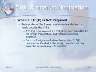 510k Premarket Notification
               When a 510(k) is Not Required
                    An importer of the foreign made medical device (i.e.
                     made outside the U.S.).
                         A 510(k) is not required if a 510(k) has been submitted by
                          the foreign manufacturer and received marketing
                          clearance.
                         Once the foreign manufacturer has received 510(k)
                          clearance for the device, the foreign manufacturer may
                          export his device to any U.S. importer.




4/29/2012                          Copyright 2008-2012 Michael Haessly                 26
 