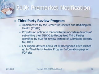 510k Premarket Notification
               Third Party Review Program
                    Implemented by the Center for Devices and Radiological
                     Health (CDRH)
                    Provides an option to manufacturers of certain devices of
                     submitting their 510(k) to Recognized Third Parties
                     identified by FDA for review instead of submitting directly
                     to CDRH.
                    For eligible devices and a list of Recognized Third Parties
                     go to Third Party Review Program Information page on
                     FDA site




4/29/2012                        Copyright 2008-2012 Michael Haessly           30
 