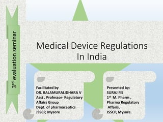 Medical Device Regulations
In India
3rdevaluationseminar
Facilitated by
DR. BALAMURALIDHARA V
Asst . Professor- Regulatory
Affairs Group
Dept. of pharmaceutics
JSSCP, Mysore
Presented by:
SURAJ P.S
1st M. Pharm ,
Pharma Regulatory
Affairs,
JSSCP, Mysore.
 