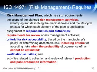 Chet Haibel ©2013 Haibel Consulting LLC
ISO 14971 (Risk Management) Requires
Risk Management Plan, which has six requirements:
the scope of the planned risk management activities,
identifying and describing the medical device and the life-cycle
phases for which each element of the plan is applicable;
assignment of responsibilities and authorities;
requirements for review of risk management activities;
criteria for risk acceptability, based on the manufacturer’s
policy for determining acceptable risk, including criteria for
accepting risks when the probability of occurrence of harm
cannot be estimated;
verification activities; and
activities related to collection and review of relevant production
and post-production information.
12
 