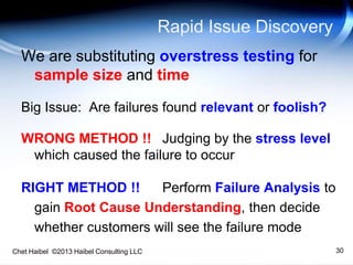 Chet Haibel ©2013 Haibel Consulting LLC
Rapid Issue Discovery
We are substituting overstress testing for
sample size and time
Big Issue: Are failures found relevant or foolish?
WRONG METHOD !! Judging by the stress level
which caused the failure to occur
RIGHT METHOD !! Perform Failure Analysis to
gain Root Cause Understanding, then decide
whether customers will see the failure mode
30
 