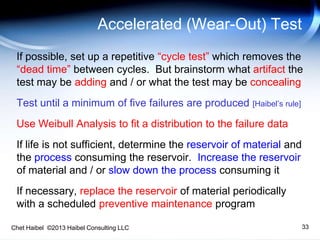 Chet Haibel ©2013 Haibel Consulting LLC 33
Accelerated (Wear-Out) Test
If possible, set up a repetitive “cycle test” which removes the
“dead time” between cycles. But brainstorm what artifact the
test may be adding and / or what the test may be concealing
Test until a minimum of five failures are produced [Haibel’s rule]
Use Weibull Analysis to fit a distribution to the failure data
If life is not sufficient, determine the reservoir of material and
the process consuming the reservoir. Increase the reservoir
of material and / or slow down the process consuming it
If necessary, replace the reservoir of material periodically
with a scheduled preventive maintenance program
 