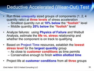 Chet Haibel ©2013 Haibel Consulting LLC 34
Deductive Accelerated (Wear-Out) Test
• Run three unequally sized groups of components (1, 2, 4
quantity ratio) at three levels of stress acceleration
– Smallest quantity run at 10% below the “foolish” level
– Middle quantity 20% below the “foolish” level
• Analyze failures: using Physics of Failure and Weibull
Analysis, estimate the life vs. stress relationship and
whether the component is on track to qualifying
• Based on Project Time resources, establish the lowest
stress level for the largest quantity group
– As close to customer conditions as time permits
– Conservative enough to finish within allotted time
• Project life at customer conditions from all three groups
 