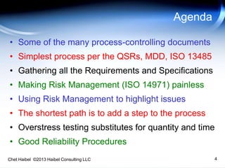 Chet Haibel ©2013 Haibel Consulting LLC 4
Agenda
• Some of the many process-controlling documents
• Simplest process per the QSRs, MDD, ISO 13485
• Gathering all the Requirements and Specifications
• Making Risk Management (ISO 14971) painless
• Using Risk Management to highlight issues
• The shortest path is to add a step to the process
• Overstress testing substitutes for quantity and time
• Good Reliability Procedures
 