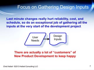 Chet Haibel ©2013 Haibel Consulting LLC
Focus on Gathering Design Inputs
7
Last minute changes really hurt reliability, cost, and
schedule, so do an exceptional job of gathering all the
inputs at the very start of the development project
There are actually a lot of “customers” of
New Product Development to keep happy
 