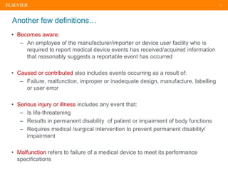 11
Another few definitions…
• Becomes aware:
– An employee of the manufacturer/importer or device user facility who is
required to report medical device events has received/acquired information
that reasonably suggests a reportable event has occurred
• Caused or contributed also includes events occurring as a result of:
– Failure, malfunction, improper or inadequate design, manufacture, labelling
or user error
• Serious injury or illness includes any event that:
– Is life-threatening
– Results in permanent disability of patient or impairment of body functions
– Requires medical /surgical intervention to prevent permanent disability/
impairment
• Malfunction refers to failure of a medical device to meet its performance
specifications
 