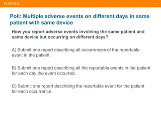 18
Poll: Multiple adverse events on different days in same
patient with same device
How you report adverse events involving the same patient and
same device but occurring on different days?
A) Submit one report describing all occurrences of the reportable
event in the patient.
B) Submit one report describing all the reportable events in the patient
for each day the event occurred.
C) Submit one report describing the reportable event for the patient
for each occurrence
 