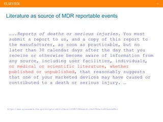 27
Literature as source of MDR reportable events
…..Reports of deaths or serious injuries. You must
submit a report to us, and a copy of this report to
the manufacturer, as soon as practicable, but no
later than 30 calendar days after the day that you
receive or otherwise become aware of information from
any source, including user facilities, individuals,
or medical or scientific literature, whether
published or unpublished, that reasonably suggests
that one of your marketed devices may have caused or
contributed to a death or serious injury. …
https://www.accessdata.fda.gov/scripts/cdrh/cfdocs/cfCFR/CFRSearch.cfm?CFRPart=803&showFR=1
 