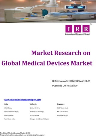 Market Research on
  Global Medical Devices Market

                                                                           Reference code:IRRMRHCMAR11-01

                                                                           Published On: 15Mar2011




      www.internationalresearchreport.com
      India                               Malaysia                             Singapore

      #42, II Floor,                      3, Jalan BP 3/17,                    7500ª Beach Road

      Venkatarathinam Nagar,              Bandar Bukit Puchonga,               #08-313, the Plaza

      Adyar, Chennai.                     47100 Puchong,                       Singapore 199591

      Tamil Nadu, India                   Selangor Darul Ehsan, Malaysia




The Global Medical Devices Market @IRR
This profile is a licensed product and is not to be photocopied
 