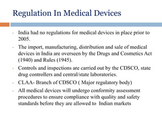 Regulation In Medical Devices
• India had no regulations for medical devices in place prior to
2005.
• The import, manufacturing, distribution and sale of medical
devices in India are overseen by the Drugs and Cosmetics Act
(1940) and Rules (1945).
• Controls and inspections are carried out by the CDSCO, state
drug controllers and central/state laboratories.
• CLAA- Branch of CDSCO ( Major regulatory body)
• All medical devices will undergo conformity assessment
procedures to ensure compliance with quality and safety
standards before they are allowed to Indian markets
 