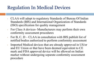 Regulation In Medical Devices
• CLAA will adopt to regulatory Standards of Bureau Of Indian
Standards (BIS) and International Organization of Standards
(ISO) specification for quality management
• For Class A devices- Manufacturers may perform their own
conformity assessment procedures
• For B, C, D – CLAA in consultation with BIS publish list of
notified bodies authorized to perform conformity assessment
• Imported Medical devices that are already approved in US/or
and EU Union or that have been deemed equivalent to CE
mark and FDA approved device will be allowed on Indian
market without undergoing separate conformity assessment
procedure
 