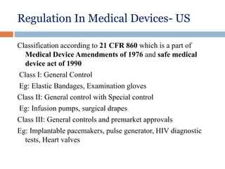 Regulation In Medical Devices- US
Classification according to 21 CFR 860 which is a part of
Medical Device Amendments of 1976 and safe medical
device act of 1990
Class I: General Control
Eg: Elastic Bandages, Examination gloves
Class II: General control with Special control
Eg: Infusion pumps, surgical drapes
Class III: General controls and premarket approvals
Eg: Implantable pacemakers, pulse generator, HIV diagnostic
tests, Heart valves
 