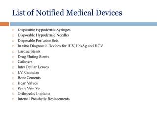 List of Notified Medical Devices
 Disposable Hypodermic Syringes
 Disposable Hypodermic Needles
 Disposable Perfusion Sets
 In vitro Diagnostic Devices for HIV, HbsAg and HCV
 Cardiac Stents
 Drug Eluting Stents
 Catheters
 Intra Ocular Lenses
 I.V. Cannulae
 Bone Cements
 Heart Valves
 Scalp Vein Set
 Orthopedic Implants
 Internal Prosthetic Replacements
 