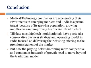 Conclusion
• Medical Technology companies are accelerating their
Investments in emerging markets and India is a prime
target because of its growing population, growing
middle class and improving healthcare infrastructure
• Till date most Medtech multinationals have pursued a
conservative business strategy and operating model in
India focused on delivering their existing offering to the
premium segment of the market
• But now the playing field is becoming more competitive
and companies in search of growth need to move beyond
the traditional model
 