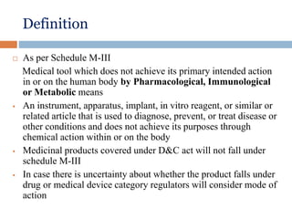 Definition
 As per Schedule M-III
Medical tool which does not achieve its primary intended action
in or on the human body by Pharmacological, Immunological
or Metabolic means
 An instrument, apparatus, implant, in vitro reagent, or similar or
related article that is used to diagnose, prevent, or treat disease or
other conditions and does not achieve its purposes through
chemical action within or on the body
 Medicinal products covered under D&C act will not fall under
schedule M-III
 In case there is uncertainty about whether the product falls under
drug or medical device category regulators will consider mode of
action
 
