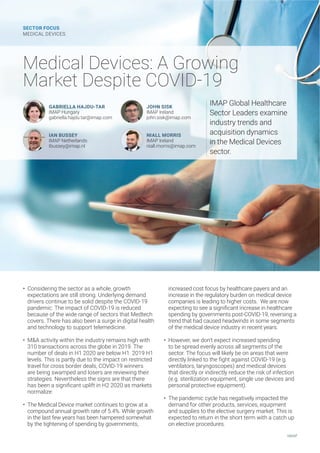 • Considering the sector as a whole, growth
expectations are still strong. Underlying demand
drivers continue to be solid despite the COVID-19
pandemic. The impact of COVID-19 is reduced
because of the wide range of sectors that Medtech
covers. There has also been a surge in digital health
and technology to support telemedicine.
• M&A activity within the industry remains high with
310 transactions across the globe in 2019. The
number of deals in H1 2020 are below H1 2019 H1
levels. This is partly due to the impact on restricted
travel for cross border deals, COVID-19 winners
are being swamped and losers are reviewing their
strategies. Nevertheless the signs are that there
LEWFIIREWMKRMƤGERXYTPMJXMR,EWQEVOIXW
normalize.
• The Medical Device market continues to grow at a
compound annual growth rate of 5.4%. While growth
in the last few years has been hampered somewhat
by the tightening of spending by governments,
increased cost focus by healthcare payers and an
increase in the regulatory burden on medical device
companies is leading to higher costs. We are now
ITIGXMRKXSWIIEWMKRMƤGERXMRGVIEWIMRLIEPXLGEVI
spending by governments post-COVID-19, reversing a
trend that had caused headwinds in some segments
of the medical device industry in recent years.
• However, we don’t expect increased spending
to be spread evenly across all segments of the
sector. The focus will likely be on areas that were
HMVIGXP]PMROIHXSXLIƤKLXEKEMRWX'3:-( 