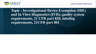 Topic - Investigational Device Exemption (IDE)
and In Vitro Diagnostics (IVD), quality system
requirements, 21 CFR part 820, labeling
requirements, 21CFR part 801
 