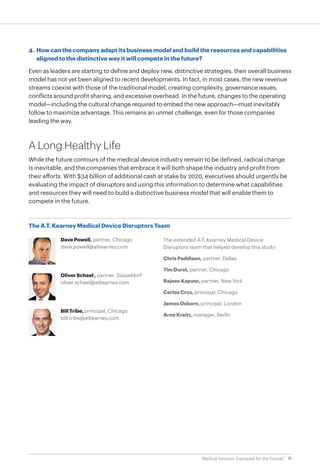 11Medical Devices: Equipped for the Future?
The A.T. Kearney Medical Device Disruptors Team
Dave Powell, partner, Chicago
dave.powell@atkearney.com
Oliver Scheel , partner, Düsseldorf
oliver.scheel@atkearney.com
Bill Tribe, principal, Chicago
bill.tribe@atkearney.com
4.	 How can the company adapt its business model and build the resources and capabilities
aligned to the distinctive way it will compete in the future?
Even as leaders are starting to define and deploy new, distinctive strategies, their overall business
model has not yet been aligned to recent developments. In fact, in most cases, the new revenue
streams coexist with those of the traditional model, creating complexity, governance issues,
conflicts around profit sharing, and excessive overhead. In the future, changes to the operating
model—including the cultural change required to embed the new approach—must inevitably
follow to maximize advantage. This remains an unmet challenge, even for those companies
leading the way.
A Long Healthy Life
While the future contours of the medical device industry remain to be defined, radical change
is inevitable, and the companies that embrace it will both shape the industry and profit from
their efforts. With $34 billion of additional cash at stake by 2020, executives should urgently be
evaluating the impact of disruptors and using this information to determine what capabilities
and resources they will need to build a distinctive business model that will enable them to
compete in the future.
The extended A.T. Kearney Medical Device
Disruptors team that helped develop this study:
Chris Paddison, partner, Dallas
Tim Durst, partner, Chicago
Rajeev Kapoor, partner, New York
Carlos Cruz, principal, Chicago
James Osborn, principal, London
Arne Kreitz, manager, Berlin
 
