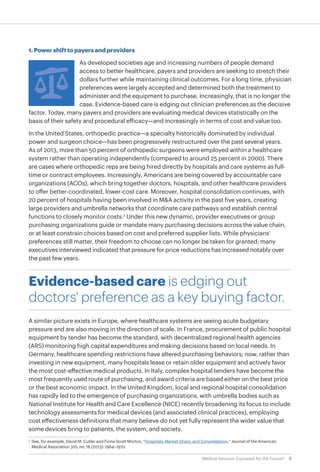 3Medical Devices: Equipped for the Future?
1. Power shift to payers and providers
As developed societies age and increasing numbers of people demand
access to better healthcare, payers and providers are seeking to stretch their
dollars further while maintaining clinical outcomes. For a long time, physician
preferences were largely accepted and determined both the treatment to
administer and the equipment to purchase. Increasingly, that is no longer the
case. Evidence-based care is edging out clinician preferences as the decisive
factor. Today, many payers and providers are evaluating medical devices statistically on the
basis of their safety and procedural efficacy—and increasingly in terms of cost and value too.
In the United States, orthopedic practice—a specialty historically dominated by individual
power and surgeon choice—has been progressively restructured over the past several years.
As of 2013, more than 50 percent of orthopedic surgeons were employed within a healthcare
system rather than operating independently (compared to around 25 percent in 2000). There
are cases where orthopedic reps are being hired directly by hospitals and care systems as full-
time or contract employees. Increasingly, Americans are being covered by accountable care
organizations (ACOs), which bring together doctors, hospitals, and other healthcare providers
to offer better-coordinated, lower-cost care. Moreover, hospital consolidation continues, with
20 percent of hospitals having been involved in M&A activity in the past five years, creating
large providers and umbrella networks that coordinate care pathways and establish central
functions to closely monitor costs.2
Under this new dynamic, provider executives or group
purchasing organizations guide or mandate many purchasing decisions across the value chain,
or at least constrain choices based on cost and preferred supplier lists. While physicians’
preferences still matter, their freedom to choose can no longer be taken for granted; many
executives interviewed indicated that pressure for price reductions has increased notably over
the past few years.
Evidence-based care is edging out
doctors' preference as a key buying factor.
A similar picture exists in Europe, where healthcare systems are seeing acute budgetary
pressure and are also moving in the direction of scale. In France, procurement of public hospital
equipment by tender has become the standard, with decentralized regional health agencies
(ARS) monitoring high capital expenditures and making decisions based on local needs. In
Germany, healthcare spending restrictions have altered purchasing behaviors; now, rather than
investing in new equipment, many hospitals lease or retain older equipment and actively favor
the most cost-effective medical products. In Italy, complex hospital tenders have become the
most frequently used route of purchasing, and award criteria are based either on the best price
or the best economic impact. In the United Kingdom, local and regional hospital consolidation
has rapidly led to the emergence of purchasing organizations, with umbrella bodies such as
National Institute for Health and Care Excellence (NICE) recently broadening its focus to include
technology assessments for medical devices (and associated clinical practices), employing
cost effectiveness definitions that many believe do not yet fully represent the wider value that
some devices bring to patients, the system, and society.
2
	 See, for example, David M. Cutler and Fiona Scott Morton, "Hospitals, Market Share, and Consolidation," Journal of the American
Medical Association 310, no. 18 (2013): 1964–1970.
 