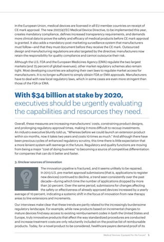 5Medical Devices: Equipped for the Future?
In the European Union, medical devices are licensed in all EU member countries on receipt of
CE mark approval. The new 2007/47/EC Medical Device Directive, to be implemented this year,
creates mandatory compliance, defines increased transparency requirements, and demands
more clinical data to prove the safety and efficacy of medical products before CE mark approval
is granted. It also adds a mandatory post-marketing surveillance system that manufacturers
must follow—and that they must document before they receive the CE mark. Outsourced
design and manufacturing regulations are also targeted by the directive; manufacturers now
retain the responsibility for quality compliance and cannot outsource their risk.
Although the U.S. FDA and the European Medicines Agency (EMA) regulate the two largest
markets (and 75 percent of global revenues), other market regulatory schemes also remain
tight. Most developing countries are adopting their own laws to regulate market access for
manufacturers. It is no longer sufficient to simply obtain FDA or EMA approvals. Manufacturers
have to deal with new local regulatory laws, which in some cases are even more stringent than
those of the FDA or EMA.
With $34 billion at stake by 2020,
executives should be urgently evaluating
the capabilities and resources they need.
Overall, these measures are increasing manufacturers’ costs, constraining product designs,
and prolonging regulatory approval times, making it more difficult to recoup investments.
An industry executive bluntly told us, “Whereas before we could launch an extension product
within six months, now it takes two years and costs 10 times as much.” And although there have
been previous cycles of enhanced regulatory scrutiny, this time there is little expectation that
a more lenient system will reemerge in the future. Regulatory and quality functions are moving
from being a major “cost of doing business” to becoming a source of competitive differentiation
for companies that can do it better and faster.
3. Unclear sources of innovation
The innovation pipeline is fractured, and it seems unlikely to be repaired.
In 2013 U.S. pre-market approval submissions (that is, applications to register
new devices) continued to decline, a trend seen consistently over the past
decade—during which time the number of applications dropped by more
than 30 percent. Over the same period, submissions for changes affecting
the safety or effectiveness of already approved devices increased by a yearly
average of 10 percent, indicating a systemic shift in the focus of innovation from new therapy
areas to line extensions and increments.
Our interviews make clear that these trends are partly related to the increasingly burdensome
regulatory landscape. For example, while new products based on incremental changes to
mature devices find easy access to existing reimbursement codes in both the United States and
Europe, truly innovative products that affect the way standardized procedures are conducted
and increase treatment costs are only reluctantly included on the positive list of reimbursable
products. Today, for a novel product to be considered, healthcare payers demand proof of its
 