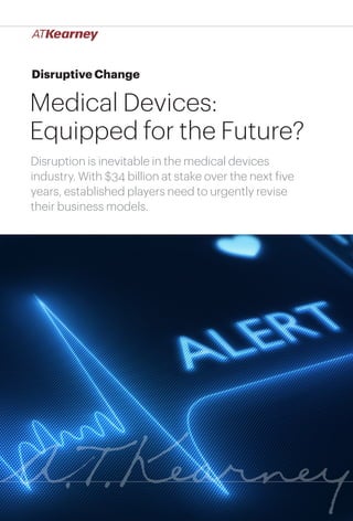 1Medical Devices: Equipped for the Future?
Disruptive Change
Medical Devices:
Equipped for the Future?
Disruption is inevitable in the medical devices
industry. With $34 billion at stake over the next five
years, established players need to urgently revise
their business models.
 