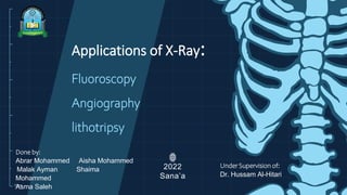 10cm
Applications of X-Ray:
Fluoroscopy
Angiography
lithotripsy
2022
Sana’a
Done by:
Abrar Mohammed Aisha Mohammed
Malak Ayman Shaima
Mohammed
Asma Saleh
Under Supervision of:
Dr. Hussam Al-Hitari
 