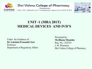 UNIT -1 (MRA 201T)
MEDICAL DEVICES AND IVD’S
Presented by:
Ms.Bhanu Mounika
Reg. No.: 222310
I. M. Pharmacy
Shri Vishnu College of Pharmacy
Under the Guidance of:
Dr. Lakshmi Prasanthi Nori
Professor
Department of Regulatory Affairs
 