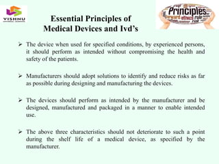Essential Principles of
Medical Devices and Ivd’s
 The device when used for specified conditions, by experienced persons,
it should perform as intended without compromising the health and
safety of the patients.
 Manufacturers should adopt solutions to identify and reduce risks as far
as possible during designing and manufacturing the devices.
 The devices should perform as intended by the manufacturer and be
designed, manufactured and packaged in a manner to enable intended
use.
 The above three characteristics should not deteriorate to such a point
during the shelf life of a medical device, as specified by the
manufacturer.
 