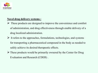 Novel drug delivery systems :
 These products are designed to improve the convenience and comfort
of administration, and drug effectiveness through enable delivery of a
drug localized administration.
 It refers to the approaches, formulations, technologies, and systems
for transporting a pharmaceutical compound in the body as needed to
safely achieve its desired therapeutic effects.
These products would be primarily ownered by the Center for Drug
Evaluation and Research (CDER) .
 
