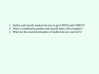 1. Define and classify medical devices as per USFDA and CDSCO?
2. What is combination product and classify them with examples?
3. What are the essential principles of medical devices and Ivd’s?
 