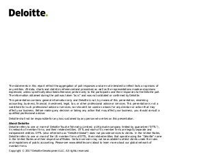 The statements in this report reflect the aggregation of poll responses and are not intended to reflect facts or opinions of
any entities. All data, charts and statistics referenced and presented, as well as the representations made and opinions
expressed, unless specifically described otherwise, pertain only to the participants and their responses to the Deloitte poll.
The information obtained during the poll was taken “as is” and was not validated or confirmed by Deloitte.
This presentation contains general information only and Deloitte is not, by means of this presentation, rendering
accounting, business, financial, investment, legal, tax, or other professional advice or services. This presentation is not a
substitute for such professional advice or services, nor should it be used as a basis for any decision or action that may
affect your business. Before making any decision or taking any action that may affect your business, you should consult a
qualified professional advisor.
Deloitte shall not be responsible for any loss sustained by any person who relies on this presentation.
About Deloitte
Deloitte refers to one or more of Deloitte Touche Tohmatsu Limited, a UK private company limited by guarantee (“DTTL”),
its network of member firms, and their related entities. DTTL and each of its member firms are legally separate and
independent entities. DTTL (also referred to as “Deloitte Global”) does not provide services to clients. In the United States,
Deloitte refers to one or more of the US member firms of DTTL, their related entities that operate using the “Deloitte” name
in the United States and their respective affiliates. Certain services may not be available to attest clients under the rules
and regulations of public accounting. Please see www.deloitte.com/about to learn more about our global network of
member firms.
Copyright © 2017 Deloitte Development LLC. All rights reserved.
 