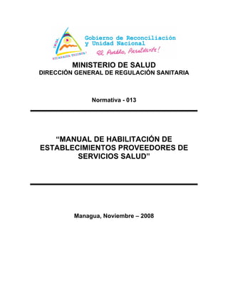 MINISTERIO DE SALUD
DIRECCIÓN GENERAL DE REGULACIÓN SANITARIA
Normativa - 013
“MANUAL DE HABILITACIÓN DE
ESTABLECIMIENTOS PROVEEDORES DE
SERVICIOS SALUD”
Managua, Noviembre – 2008
 