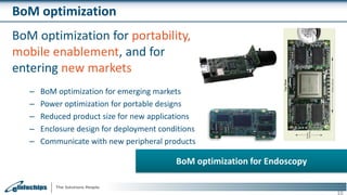 BoM optimization
BoM optimization for portability,
mobile enablement, and for
entering new markets
– BoM optimization for emerging markets
– Power optimization for portable designs
– Reduced product size for new applications
– Enclosure design for deployment conditions
– Communicate with new peripheral products
10
BoM optimization for Endoscopy
 