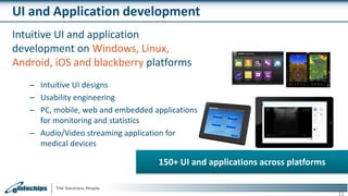 UI and Application development
Intuitive UI and application
development on Windows, Linux,
Android, iOS and blackberry platforms
– Intuitive UI designs
– Usability engineering
– PC, mobile, web and embedded applications
for monitoring and statistics
– Audio/Video streaming application for
medical devices
11
150+ UI and applications across platforms
 