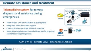 Remote assistance and treatment
Telemedicine system for remote
diagnosis and assistance during
emergencies
• Telemedicine unit for installation at public places
• Integrated Audio and Video support
• Communication over GSM and Wi-Fi Interface
• Smartphone applications for Android and iOS for physician
assistance during emergencies
15
GSM | Wi-Fi | Remote View | Smartphone Enabled
Mobile
Camera
Mic
Speaker
Communication
System
Patient
Physician
 