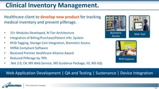 Clinical Inventory Management.
Healthcare client to develop new product for tracking
medical inventory and prevent pilferage.
• 15+ Modules Developed, N-Tier Architecture
• Integration of Billing/Purchase/Patient Info. System
• RFID Tagging, Storage Cart Integration, Biometric Access
• HIPAA Compliant Software
• Received Premier Healthcare Alliance Award
• Reduced Pilferage by 70%
• .Net 2.0, C#, MS Web Service, MS Guidance Package, IIS, MS-SQL
16
Web Application Development | QA and Testing | Sustenance | Device Integration
Web ToolBiometric
Access
RFID Capture
 