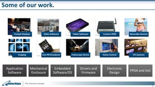 Some of our work.
3
Cockpit Displays Video Software Tablet Software Custom OEM Wearable Devices
Imaging Live HD Broadcast Endoscopy Device Home Control IFE Systems
Application
Software
Mechanical
Enclosure
Embedded
Software/OS
Drivers and
Firmware
Electronic
Design
FPGA and SoC
 