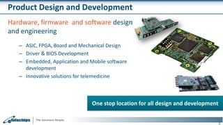 Product Design and Development
8
One stop location for all design and development
Hardware, firmware and software design
and engineering
– ASIC, FPGA, Board and Mechanical Design
– Driver & BIOS Development
– Embedded, Application and Mobile software
development
– Innovative solutions for telemedicine
 