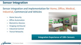 Sensor Integration
Sensor integration and implementation for Home, Office, Medical,
Industrial, Commercial and Vehicles
– Home Security
– Office Automation
– Biometrics Devices
– Imaging and Sound
– Industrial Control
– Transit Networks
9
Integration Experience of 100+ Sensors
 