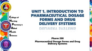 College of
Nursing
Pharmacy &
Allied
Health
Sciences
UNIT 1. INTRODUCTION TO
PHARMACEUTICAL DOSAGE
FORMS AND DRUG
DELIVERY SYSTEMS
Pharm 200
Pharmaceutical Dosage Forms and Drug
Delivery Systems
 