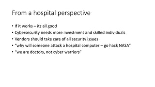 From a hospital perspective
• If it works – its all good
• Cybersecurity needs more investment and skilled individuals
• Vendors should take care of all security issues
• “why will someone attack a hospital computer – go hack NASA”
• “we are doctors, not cyber warriors”
 