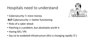 Hospitals need to understand
• Cybersecurity != more money
BUT Cybersecurity == better functioning
• Risks of a cyber attack
• Patching is a problem, but absolutely worth it
• Having IDS / IPS
• Say no to outdated infrastructure (this is changing rapidly  )
 